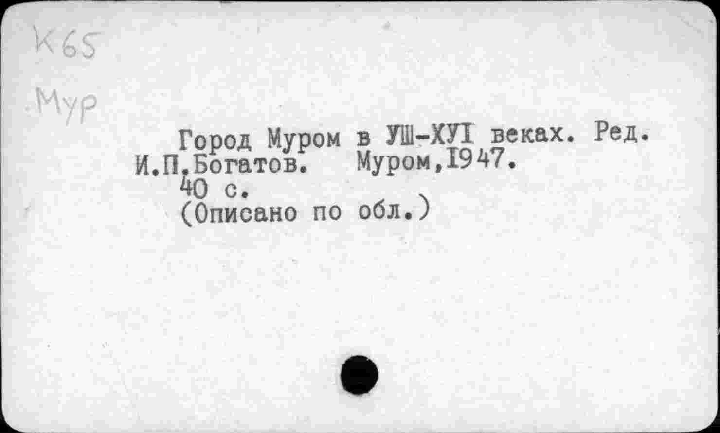 ﻿bö
Мур
Город Муром в УШ-ХУІ веках. Ред.
И.П.Богатов.	Муром,1947.
40 с.	.
(Описано по обл.Ј